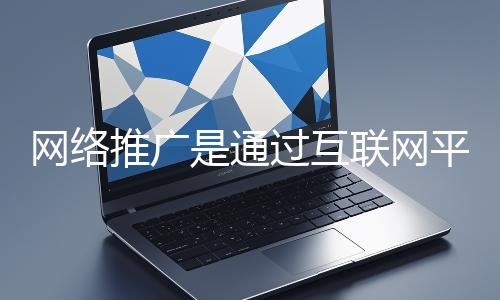 網絡推廣是通過互聯網平臺與技術手段提升品牌知名度、吸引目標用戶并推動業務增長的營銷方式